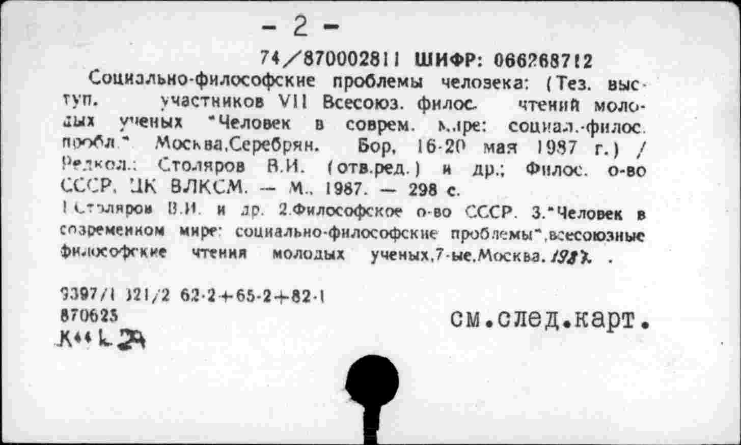 ﻿- 2 -
74/870002811 ШИФР: 0662fi87!2
Социально-философские проблемы человека: (Тез. выс туп. участников VII Всесоюз. филос чтений молодых ученых ‘Человек в соврем, маре: социал.-филос. проб*.-. Москва.Серебрин. Бор, 16-20 мая 1987 г.) / Редкол.; Столяров НИ. (отв.ред.) и др.; Филос. о-во СССР. UK ВЛКСМ. - М.. 1987. — 298 с.
I Сттляро» В.И и др. 2.Философское о во СССР. 3.*Человек в созремеином мире- социально-философские проблемы*.всесоюзные философские чтения молодых ученых,7-ые.Москва./.?/>. .
9397/1 121/2 62-2+-65-2-4-82-I
87(М)25	см.след.карт.
Л44 к.2Ц